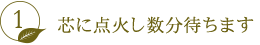 芯に点火し数分待ちます